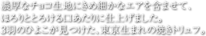 濃厚なチョコ生地にきめ細かなエアを含ませて、ほろりととろける口あたりに仕上げました。3羽のひよこが見つけた、東京生まれの焼きトリュフ。