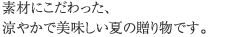素材にこだわった、涼やかで美味しい夏の贈り物です。