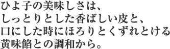 ひよ子の美味しさは、しっとりとした香ばしい皮と、口にした時にほろりとくずれとける黄味餡との調和から。