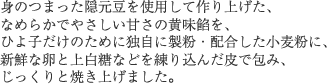 身のつまった隠元豆を使用して作り上げた、なめらかでやさしい甘さの黄味餡を、ひよ子だけのために独自に製粉・配合した小麦粉に、新鮮な卵と上白糖などを練り込んだ皮で包み、じっくりと焼き上げました。