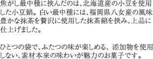 焦がし最中種に挟んだのは、北海道産の小豆を使用した小豆餡。 白い最中種には、福岡県八女産の風味豊かな抹茶を贅沢に使用した抹茶餡を挟み、上品に仕上げました。ひとつの袋で、ふたつの味が楽しめる、添加物を使用しない、素材本来の味わいが魅力のお菓子です。