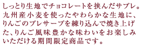 しっとり生地でチョコレートを挟んだサブレ。
九州産小麦を使ったやわらかな生地に、りんごのプレサーブを練り込んで焼き上げた、りんご風味豊かな味わいをお楽しみいただける期間限定商品です。