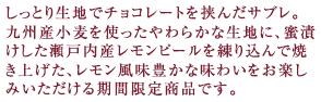 しっとり生地でチョコレートを挟んだサブレ。
九州産小麦を使ったやわらかな生地に、蜜漬けした瀬戸内産レモンピールを練り込んで焼き上げた、レモン風味豊かな味わいをお楽しみいただける期間限定商品です。
