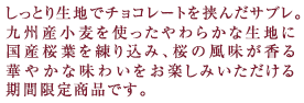 しっとり生地でチョコレートを挟んだサブレ。九州産小麦粉を使ったやわらかな生地に国産桜葉を練り込み、桜の風味が香る華やかな味わいをお楽しみいただける期間限定商品です。