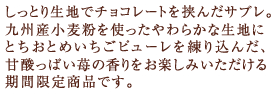 しっとり生地でチョコレートを挟んだサブレ。九州産小麦粉を使ったやわらかな生地にとちおとめいちごピューレを練り込んだ、甘酸っぱい苺の香りをお楽しみいただける期間限定商品です。