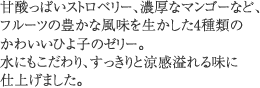 甘酸っぱいストロベリー、濃厚なマンゴーなど、フルーツの豊かな風味を生かした4種類のかわいいひよ子のゼリー。水にもこだわり、すっきりと涼感溢れる味に仕上げました。