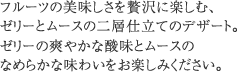 フルーツの美味しさを贅沢に楽しむ、ゼリーとムースの二層仕立てのデザート。ゼリーの爽やかな酸味とムースのなめらかな味わいをお楽しみください。