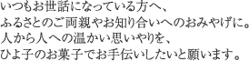 いつもお世話になっている方へ、
ふるさとのご両親やお知り合いへのおみやげに。人から人への温かい思いやりを、ひよ子のお菓子でお手伝いしたいと願います。