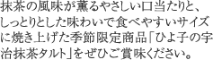 抹茶の風味が薫るやさしい口当たりと、しっとりとした味わいで食べやすいサイズに焼き上げた季節限定商品「ひよ子の宇治抹茶タルト」をぜひご賞味ください。 