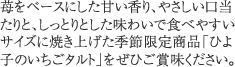 苺をベースにした甘い香り、やさしい口当たりと、しっとりとした味わいで食べやすいサイズに焼き上げた季節限定商品「ひよ子のいちごタルト」をぜひご賞味ください。 